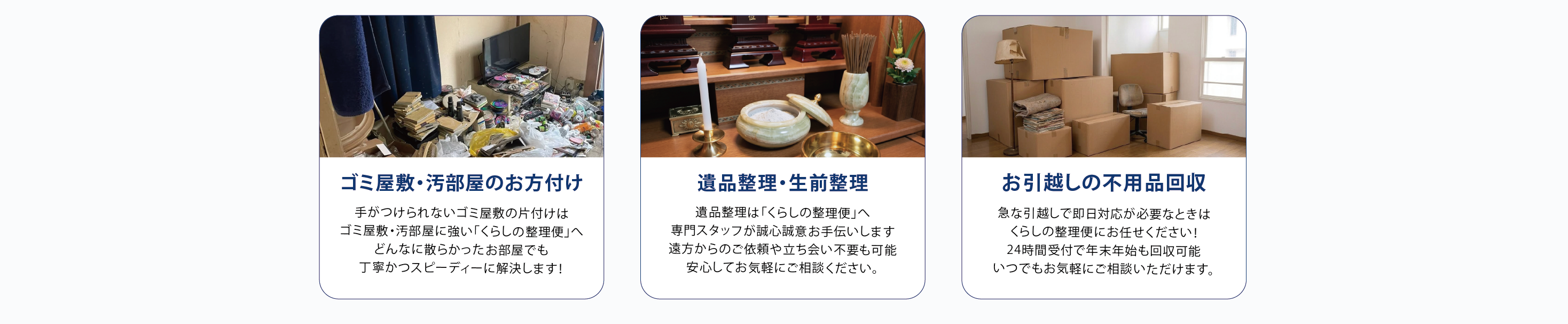 ゴミ屋敷・汚部屋のお方付け
手がつけられないゴミ屋敷の片付けは
ゴミ屋敷・汚部屋に強い「くらしの整理便」へ
どんなに散らかったお部屋でも
丁寧かつスピーディーに解決します！
遺品整理•生前整理
遺品整理は「くらしの整理便」へ
専門スタッフが誠心誠意お手伝いします
遠方からのご依頼や立ち会い不要も可能
安心してお気軽にご相談ください。
お引越しの不用品回収
急な引越しで即日対応が必要なときは
くらしの整理便にお任せください！
24時間受付で年末年始も回収可能
いつでもお気軽にご相談いただけます。