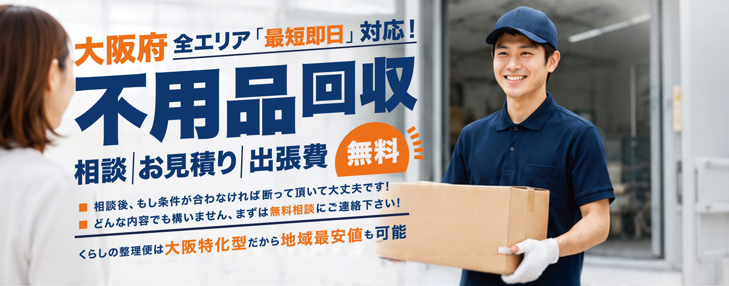 大阪府全エリア「最短即日」対応！不用品回収 相談　お見積り　出張費　無料 ■ 相談 後、もし条件が合わなければ断って頂いて大丈夫です！ ■ どんな内容でも構いません、まずは無料相談にご連絡下さい！ くらしの整理便は大阪特化型だから地域最安値も可能